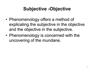 Subjective -Objective
• Phenomenology offers a method of
explicating the subjective in the objective
and the objective in the subjective.
• Phenomenology is concerned with the
uncovering of the mundane.
15
 