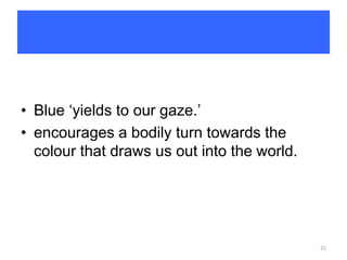 • Blue ‘yields to our gaze.’
• encourages a bodily turn towards the
colour that draws us out into the world.
25
 