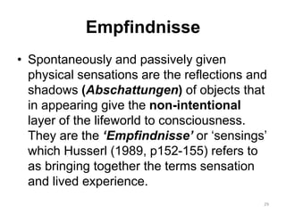 Empfindnisse
• Spontaneously and passively given
physical sensations are the reflections and
shadows (Abschattungen) of objects that
in appearing give the non-intentional
layer of the lifeworld to consciousness.
They are the ‘Empfindnisse’ or ‘sensings’
which Husserl (1989, p152-155) refers to
as bringing together the terms sensation
and lived experience.
29
 