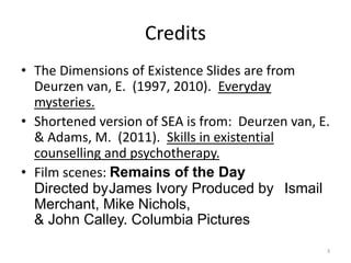Credits
• The Dimensions of Existence Slides are from
Deurzen van, E. (1997, 2010). Everyday
mysteries.
• Shortened version of SEA is from: Deurzen van, E.
& Adams, M. (2011). Skills in existential
counselling and psychotherapy.
• Film scenes: Remains of the Day
Directed byJames Ivory Produced by Ismail
Merchant, Mike Nichols,
& John Calley. Columbia Pictures
3
 