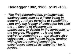 Heidegger 1982, 1988, p131 -133.
• ‘The first determination, animateness,
distinguishes man as a living being in
general . . . there pertains to sensibility . .
. not only the faculty of sensation but also
the . . . faculty of pleasure and
unpleasure, or delight in the agreeable, or
the reverse. Pleasure . . . is not only
desire for something . . . but always also
enjoyment . . . the human being, turning
with pleasure toward something,
experiences himself as enjoying - he is
joyous.’
30
 