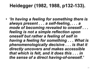 Heidegger (1982, 1988, p132-133).
• ‘In having a feeling for something there is
always present . . . a self-feeling, . . . a
mode of becoming revealed to oneself . . .
feeling is not a simple reflection upon
oneself but rather a feeling of self in
having a feeling for something . . . What is
phenomenologically decisive . . . is that it
directly uncovers and makes accessible
that which is felt, and it does this . . . in
the sense of a direct having-of-oneself.’
37
 