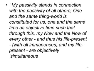 • ‘ My passivity stands in connection
with the passivity of all others; One
and the same thing-world is
constituted for us, one and the same
time as objective time such that
through this, my Now and the Now of
every other - and thus his life-present
- (with all immanences) and my life-
present - are objectively
‘simultaneous
40
 