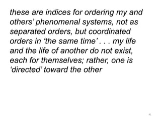 these are indices for ordering my and
others’ phenomenal systems, not as
separated orders, but coordinated
orders in ‘the same time’ . . . my life
and the life of another do not exist,
each for themselves; rather, one is
‘directed’ toward the other
41
 