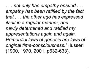 . . . not only has empathy ensued . . .
empathy has been ratified by the fact
that . . . the other ego has expressed
itself in a regular manner, and . . .
newly determined and ratified my
appresentations again and again.
Primordial laws of genesis are laws of
original time-consciousness.’ Husserl
(1900, 1970, 2001, p632-633).
42
 