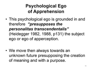 Psychological Ego
of Apprehension
• This psychological ego is grounded in and
therefore “presupposes the
personalitas transcendentalis”
(Heidegger 1982, 1988, p131) the subject
ego or ego of apperception.
• We move then always towards an
unknown future presupposing the creation
of meaning and with a purpose.
46
 