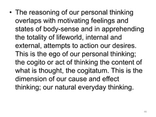 • The reasoning of our personal thinking
overlaps with motivating feelings and
states of body-sense and in apprehending
the totality of lifeworld, internal and
external, attempts to action our desires.
This is the ego of our personal thinking;
the cogito or act of thinking the content of
what is thought, the cogitatum. This is the
dimension of our cause and effect
thinking; our natural everyday thinking.
48
 