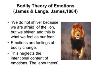 Bodily Theory of Emotions
(James & Lange. James,1884)
• ‘We do not shiver because
we are afraid of the lion,
but we shiver, and this is
what we feel as our fear.’
• Emotions are feelings of
bodily change.
• This neglects the
intentional content of
emotions. The ‘aboutness’. 5
 