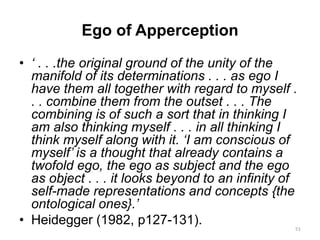 Ego of Apperception
• ‘ . . .the original ground of the unity of the
manifold of its determinations . . . as ego I
have them all together with regard to myself .
. . combine them from the outset . . . The
combining is of such a sort that in thinking I
am also thinking myself . . . in all thinking I
think myself along with it. ‘I am conscious of
myself’ is a thought that already contains a
twofold ego, the ego as subject and the ego
as object . . . it looks beyond to an infinity of
self-made representations and concepts {the
ontological ones}.’
• Heidegger (1982, p127-131). 51
 