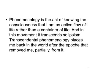 • Phenomenology is the act of knowing the
consciousness that I am as active flow of
life rather than a container of life. And in
this movement it transcends solipsism.
Transcendental phenomenology places
me back in the world after the epoche that
removed me, partially, from it.
52
 