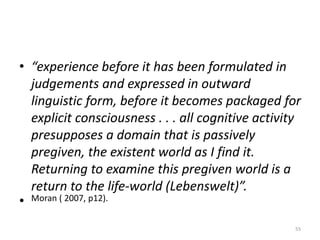 • “experience before it has been formulated in
judgements and expressed in outward
linguistic form, before it becomes packaged for
explicit consciousness . . . all cognitive activity
presupposes a domain that is passively
pregiven, the existent world as I find it.
Returning to examine this pregiven world is a
return to the life-world (Lebenswelt)”.
• Moran ( 2007, p12).
55
 