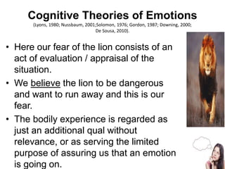 Cognitive Theories of Emotions
(Lyons, 1980; Nussbaum, 2001;Solomon, 1976; Gordon, 1987; Downing, 2000;
De Sousa, 2010).
• Here our fear of the lion consists of an
act of evaluation / appraisal of the
situation.
• We believe the lion to be dangerous
and want to run away and this is our
fear.
• The bodily experience is regarded as
just an additional qual without
relevance, or as serving the limited
purpose of assuring us that an emotion
is going on. 6
 
