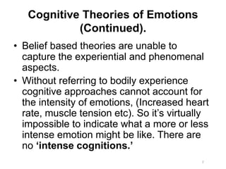 Cognitive Theories of Emotions
(Continued).
• Belief based theories are unable to
capture the experiential and phenomenal
aspects.
• Without referring to bodily experience
cognitive approaches cannot account for
the intensity of emotions, (Increased heart
rate, muscle tension etc). So it’s virtually
impossible to indicate what a more or less
intense emotion might be like. There are
no ‘intense cognitions.’
7
 