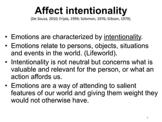 Affect intentionality
(De Sousa, 2010; Frijda, 1994; Solomon, 1976; Gibson, 1979).
• Emotions are characterized by intentionality.
• Emotions relate to persons, objects, situations
and events in the world. (Lifeworld).
• Intentionality is not neutral but concerns what is
valuable and relevant for the person, or what an
action affords us.
• Emotions are a way of attending to salient
features of our world and giving them weight they
would not otherwise have.
8
 