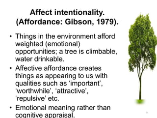 Affect intentionality.
(Affordance: Gibson, 1979).
• Things in the environment afford
weighted (emotional)
opportunities; a tree is climbable,
water drinkable.
• Affective affordance creates
things as appearing to us with
qualities such as ‘important’,
‘worthwhile’, ‘attractive’,
‘repulsive’ etc.
• Emotional meaning rather than
cognitive appraisal.
9
 