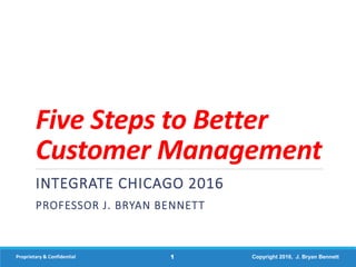 Five Steps to Better
Customer Management
INTEGRATE CHICAGO 2016
PROFESSOR J. BRYAN BENNETT
Proprietary & Confidential 1 Copyright 2016, J. Bryan Bennett
 