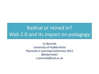 Radical or reined in?
Web 2.0 and its impact on pedagogy
                   Liz Bennett
            University of Huddersfield
       Plymouth e-Learning Conference 2012
                  @lizbennett1
              e.bennett@hud.ac.uk
 