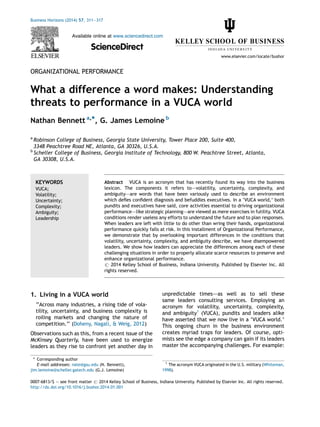 ORGANIZATIONAL PERFORMANCE
What a difference a word makes: Understanding
threats to performance in a VUCA world
Nathan Bennett a,*, G. James Lemoine b
a
Robinson College of Business, Georgia State University, Tower Place 200, Suite 400,
3348 Peachtree Road NE, Atlanta, GA 30326, U.S.A.
b
Scheller College of Business, Georgia Institute of Technology, 800 W. Peachtree Street, Atlanta,
GA 30308, U.S.A.
1. Living in a VUCA world
‘‘Across many industries, a rising tide of vola-
tility, uncertainty, and business complexity is
roiling markets and changing the nature of
competition.’’ (Doheny, Nagali, & Weig, 2012)
Observations such as this, from a recent issue of the
McKinsey Quarterly, have been used to energize
leaders as they rise to confront yet another day in
unpredictable times–—as well as to sell these
same leaders consulting services. Employing an
acronym for volatility, uncertainty, complexity,
and ambiguity1
(VUCA), pundits and leaders alike
have asserted that we now live in a ‘VUCA world.’
This ongoing churn in the business environment
creates myriad traps for leaders. Of course, opti-
mists see the edge a company can gain if its leaders
master the accompanying challenges. For example:
Business Horizons (2014) 57, 311—317
Available online at www.sciencedirect.com
ScienceDirect
www.elsevier.com/locate/bushor
KEYWORDS
VUCA;
Volatility;
Uncertainty;
Complexity;
Ambiguity;
Leadership
Abstract VUCA is an acronym that has recently found its way into the business
lexicon. The components it refers to–—volatility, uncertainty, complexity, and
ambiguity–—are words that have been variously used to describe an environment
which defies confident diagnosis and befuddles executives. In a ‘VUCA world,’ both
pundits and executives have said, core activities essential to driving organizational
performance–—like strategic planning–—are viewed as mere exercises in futility. VUCA
conditions render useless any efforts to understand the future and to plan responses.
When leaders are left with little to do other than wring their hands, organizational
performance quickly falls at risk. In this installment of Organizational Performance,
we demonstrate that by overlooking important differences in the conditions that
volatility, uncertainty, complexity, and ambiguity describe, we have disempowered
leaders. We show how leaders can appreciate the differences among each of these
challenging situations in order to properly allocate scarce resources to preserve and
enhance organizational performance.
# 2014 Kelley School of Business, Indiana University. Published by Elsevier Inc. All
rights reserved.
* Corresponding author
E-mail addresses: nate@gsu.edu (N. Bennett),
jim.lemoine@scheller.gatech.edu (G.J. Lemoine)
1
The acronym VUCA originated in the U.S. military (Whiteman,
1998).
0007-6813/$ — see front matter # 2014 Kelley School of Business, Indiana University. Published by Elsevier Inc. All rights reserved.
http://dx.doi.org/10.1016/j.bushor.2014.01.001
 