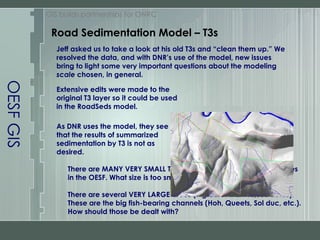 OESF GIS GIS builds partnerships for ONRC Jeff asked us to take a look at his old T3s and “clean them up.” We resolved the data, and with DNR’s use of the model, new issues bring to light some very important questions about the modeling  scale  chosen, in general. Extensive edits were made to the original T3 layer so it could be used in the RoadSeds model. As DNR uses the model, they see that the results of summarized sedimentation by T3 is not as desired.  There are MANY VERY SMALL Type 3 watersheds less than 100 acres in the OESF. What size is too small to delineate? There are several VERY LARGE areas (7 greater than 10,000 acres). These are the big fish-bearing channels (Hoh, Queets, Sol duc, etc.). How should those be dealt with?  Road Sedimentation Model – T3s 