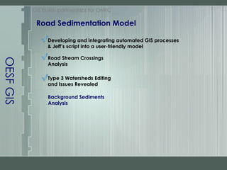OESF GIS Road Sedimentation Model GIS builds partnerships for ONRC Developing and integrating automated GIS processes & Jeff’s script into a user-friendly model Road Stream Crossings Analysis Type 3 Watersheds Editing and Issues Revealed Background Sediments Analysis 