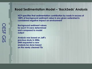 OESF GIS GIS builds partnerships for ONRC HCP specifies that sedimentation contribution by roads in excess of 100% of background sediment value in any given watershed is considered negative impact on environment Background sediment values for each T3 were determined and compared to model output Analysis was based on Jeff’s previous study in 2006. DNR requested a new analysis be done based on the newly cleaned T3s Road Sedimentation Model – ‘BackSeds’ Analysis 