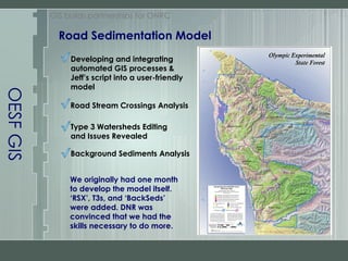 OESF GIS Road Sedimentation Model GIS builds partnerships for ONRC Developing and integrating automated GIS processes & Jeff’s script into a user-friendly model Road Stream Crossings Analysis Type 3 Watersheds Editing and Issues Revealed Background Sediments Analysis We originally had one month to develop the model itself. ‘RSX’, T3s, and ‘BackSeds’ were added. DNR was convinced that we had the skills necessary to do more. 