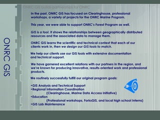 ONRC GIS ONRC GIS builds partnerships for ONRC In the past,   ONRC GIS has focused on Clearinghouse, professional workshops, a variety of projects for the ONRC Marine Program. This year, we were able to support ONRC’s Forest Program as well. GIS is a tool . It shows the relationships between geographically distributed resources and the associated data to manage them. We have garnered excellent relations with our partners in the region, and we’re known for producing innovative, results-oriented work and professional products. We routinely successfully fulfill our original program goals: GIS Analysis and Technical Support Regional Information Coordination (Clearinghouse, Marine Data Access Initiative) Education (Professional workshops, ForksGIS, and local high school Interns) GIS Lab Maintenance We help our clients use our GIS tools with extensive documentation and technical support. ONRC GIS learns the scientific and technical context that each of our clients work in,  then we design our GIS tools to match . 