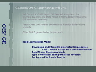 OESF GIS GIS builds ONRC’s partnership with DNR Jeff Comnick’s 2006 Report “Watershed Analysis on the Olympic Experimental State Forest, a Methodology Integrating GIS and Forest Inventory” Jason Cross’ Owl Studies, SMORPH and Riparian Buffer Widths projects Other ONRC generated or funded work Road Sedimentation Model Developing and integrating automated GIS processes & Jeff Comnick’s script into a user-friendly model Road Stream Crossings Analysis Type 3 Watersheds Editing and Issues Revealed Background Sediments Analysis Jeff Comnick’s 2006 Report “Watershed Analysis on the Olympic Experimental State Forest, a Methodology Integrating GIS and Forest Inventory” Jason Cross’ Owl Studies, SMORPH and Riparian Buffer Widths projects Other ONRC generated or funded work 