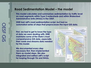 OESF GIS Road Sedimentation Model – the model GIS builds partnerships for ONRC This model calculates and summarizes sedimentation by traffic level on road segments within Type 3 watersheds and within Watershed Administrative Units (WAUs) in the OESF. First, we had to get to know the type of data we were dealing with. DNR maintains some of the State’s most comprehensive GIS data, especially their roads and streams data needed for this model. We documented every step necessary first, then implemented them as model steps. We also integrated and edited Jeff’s script for looping through T3s and WAUs. DNR had Jeff’s road sedimentation script, but had no automated series of steps that preprocesses the input GIS data.  