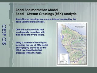 OESF GIS GIS builds partnerships for ONRC Road Sedimentation Model –  Road – Stream Crossings (RSX) Analysis Road-Stream crossings are a core dataset required by the  Road Sedimentation model.  DNR did not have data that  was logically consistent with  their trans and hydro layers. Using a number of techniques,  including the use of 2006 aerial  photography provided by the  USDA, we identified 8,700  crossings within the OESF. 