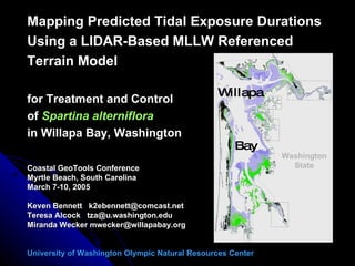 Mapping Predicted Tidal Exposure Durations Using a LIDAR-Based MLLW Referenced Terrain Model for Treatment and Control of  Spartina alterniflora in Willapa Bay, Washington Coastal GeoTools Conference Myrtle Beach, South Carolina March 7-10, 2005 Keven Bennett  [email_address] Teresa Alcock  [email_address] Miranda Wecker mwecker@willapabay.org University of Washington Olympic Natural Resources Center Willapa Bay Washington State 