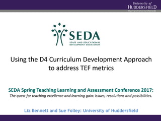 Using the D4 Curriculum Development Approach
to address TEF metrics
Liz Bennett and Sue Folley: University of Huddersfield
SEDA Spring Teaching Learning and Assessment Conference 2017:
The quest for teaching excellence and learning gain: issues, resolutions and possibilities.
 
