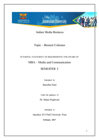 1
Indian Media Business
Topic – Bennett Coleman
IN PARTIAL FULFILMENT OF REQUIREMENTS FOR AWARD OF
MBA – Media and Communication
SEMESTER 2
Submitted by
Khushbu Patel
Under the guidance of
Dr. Manju Rughwani
Submitted to
Ajeenkya D.Y.Patil University Pune
February 2017
 