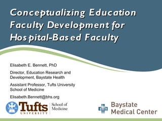 Conceptualizing Education Faculty Development for Hospital-Based Faculty Elisabeth E. Bennett, PhD Director, Education Research and Development, Baystate Health Assistant Professor, Tufts University School of Medicine [email_address] 
