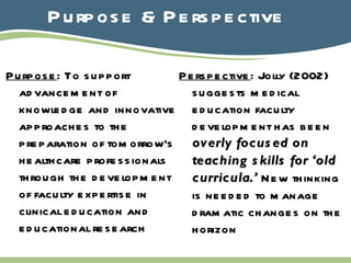 Purpose & Perspective Purpose : To support advancement of knowledge and innovative approaches to the preparation of tomorrow’s healthcare professionals through the development of faculty expertise in clinical education and educational research Perspective : Jolly (2002) suggests medical education faculty development has been  overly focused on   teaching skills   for ‘old curricula.’  New thinking is needed to manage dramatic changes on the horizon 