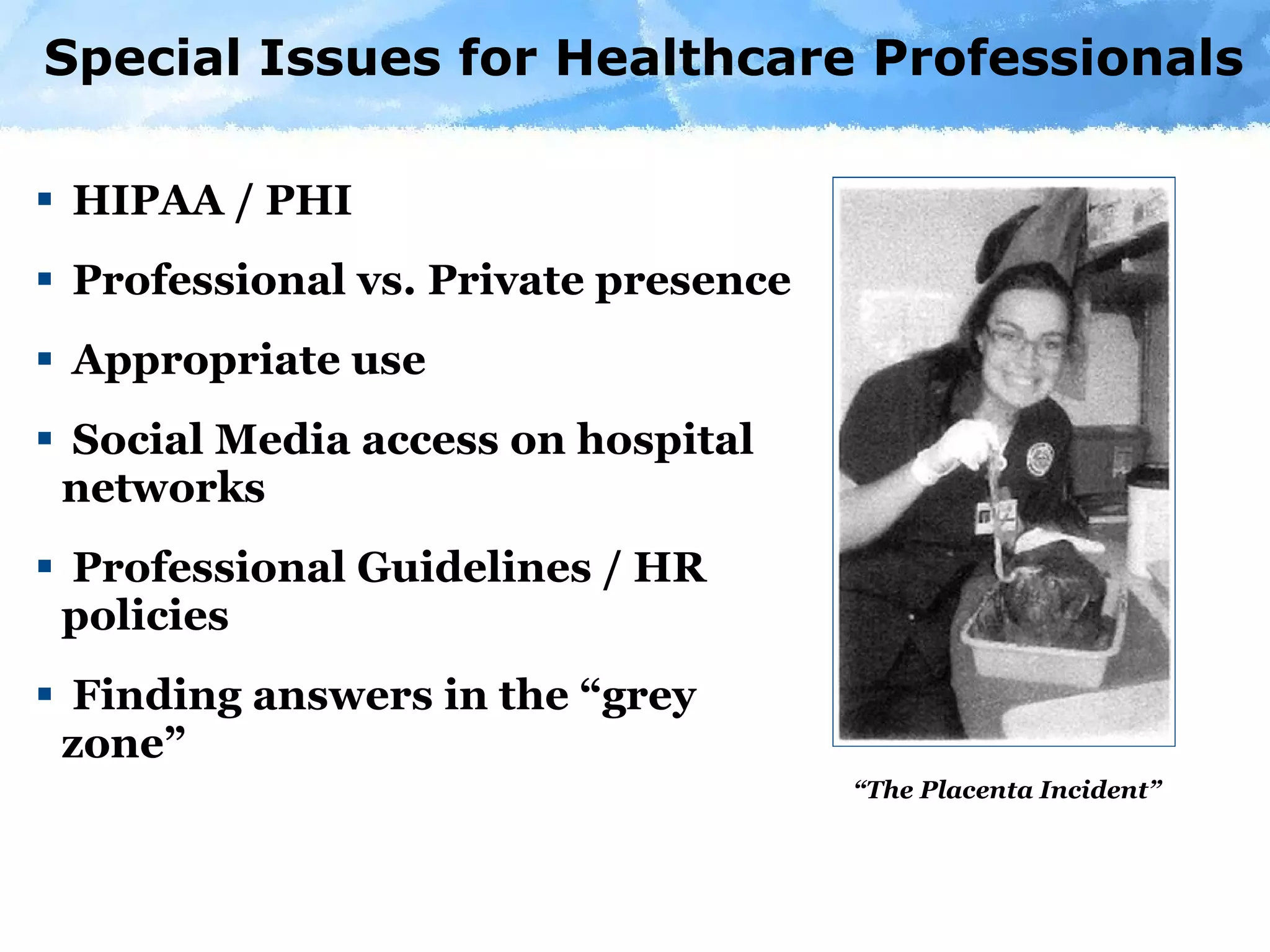Special Issues for Healthcare Professionals  HIPAA / PHI Professional vs. Private presence Appropriate use Social Media access on hospital  networks Professional Guidelines / HR policies Finding answers in the “grey zone” “ The Placenta Incident” 