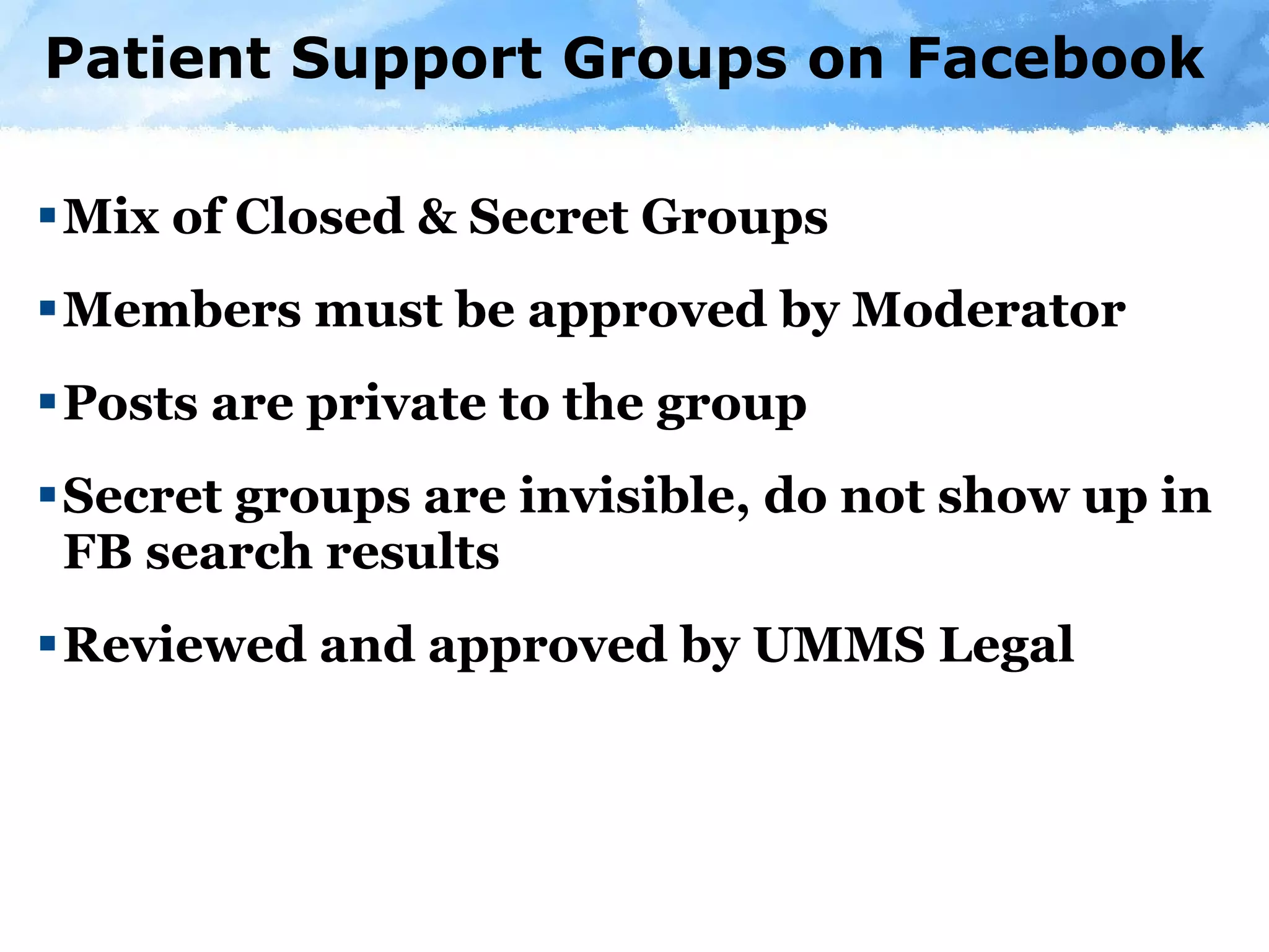 Patient Support Groups on Facebook Mix of Closed & Secret Groups Members must be approved by Moderator Posts are private to the group Secret groups are invisible, do not show up in FB search results  Reviewed and approved by UMMS Legal 