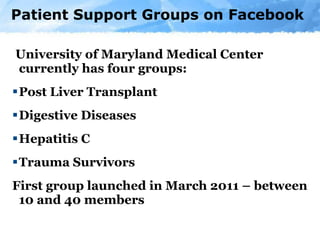 Patient Support Groups on Facebook University of Maryland Medical Center currently has four groups: Post Liver Transplant Digestive Diseases Hepatitis C Trauma Survivors First group launched in March 2011 – between 10 and 40 members 