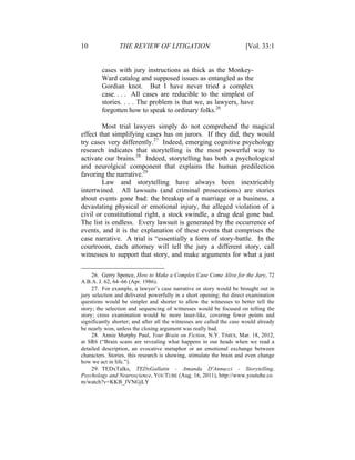 10 THE REVIEW OF LITIGATION [Vol. 33:1
cases with jury instructions as thick as the Monkey-
Ward catalog and supposed issues as entangled as the
Gordian knot. But I have never tried a complex
case. . . . All cases are reducible to the simplest of
stories. . . . The problem is that we, as lawyers, have
forgotten how to speak to ordinary folks.26
Most trial lawyers simply do not comprehend the magical
effect that simplifying cases has on jurors. If they did, they would
try cases very differently.27
Indeed, emerging cognitive psychology
research indicates that storytelling is the most powerful way to
activate our brains.28
Indeed, storytelling has both a psychological
and neurolgical component that explains the human predilection
favoring the narrative.29
Law and storytelling have always been inextricably
intertwined. All lawsuits (and criminal prosecutions) are stories
about events gone bad: the breakup of a marriage or a business, a
devastating physical or emotional injury, the alleged violation of a
civil or constitutional right, a stock swindle, a drug deal gone bad.
The list is endless. Every lawsuit is generated by the occurrence of
events, and it is the explanation of these events that comprises the
case narrative. A trial is “essentially a form of story-battle. In the
courtroom, each attorney will tell the jury a different story, call
witnesses to support that story, and make arguments for what a just
26. Gerry Spence, How to Make a Complex Case Come Alive for the Jury, 72
A.B.A. J. 62, 64–66 (Apr. 1986).
27. For example, a lawyer’s case narrative or story would be brought out in
jury selection and delivered powerfully in a short opening; the direct examination
questions would be simpler and shorter to allow the witnesses to better tell the
story; the selection and sequencing of witnesses would be focused on telling the
story; cross examination would be more laser-like, covering fewer points and
significantly shorter; and after all the witnesses are called the case would already
be nearly won, unless the closing argument was really bad.
28. Annie Murphy Paul, Your Brain on Fiction, N.Y. TIMES, Mar. 18, 2012,
at SR6 (“Brain scans are revealing what happens in our heads when we read a
detailed description, an evocative metaphor or an emotional exchange between
characters. Stories, this research is showing, stimulate the brain and even change
how we act in life.”).
29. TEDxTalks, TEDxGallatin - Amanda D'Annucci - Storytelling,
Psychology and Neuroscience, YOUTUBE (Aug. 16, 2011), http://www.youtube.co
m/watch?v=KKB_JVNGjLY
 