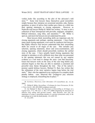 Winter 2013] EIGHT TRAITS OF GREAT TRIAL LAWYERS 11
verdict looks like according to the plot of the advocate’s told
story.”30
Some trial lawyers fancy themselves good storytellers
simply because they interpose an occasional anecdote, joke, famous
quotation, or piece of advice their mother gave them as a child into
their opening statements or closing arguments. However, as
Nashville trial lawyer Phillip H. Miller has written, “A story is not a
collection of facts interspersed with proverbs, analogies, metaphors,
biblical references, song titles, and anecdotes.”31
Mr. Miller is
spot-on, and most trial lawyers do not understand his point.
Most lawyers think storytelling skills are important only for
closing arguments and, perhaps, opening statements. I have heard
many great closing arguments, even some by mediocre trial lawyers.
But highly effective trial lawyers understand that their storytelling
skills are crucial at all stages of the case. This includes jury
selection, opening statements, direct and cross-examinations, and
closing arguments, which should powerfully reinforce the unified
story of the case. I have actually heard closing arguments that
attempt to introduce or tell a different story than what was presented
in the opening statement; this was not caused by any surprise
evidence or a real need to change the story—just bad lawyering.
Great trial lawyers work on the story of the case long before jury
selection begins so that they are able to maintain a consistent and
powerful story theme throughout the trial. One of the nation’s
premier capital defense lawyers, Michael N. Burt, has written that
the refinement of the story narrative begins long before the trial
starts.32
Burt, who has appeared in my courtroom in a complex death
penalty habeas case, observed that “[w]hatever jury selection
strategy is employed, storytelling has its place.”33
30. SUNWOLF, PRACTICAL JURY DYNAMICS 272 (LexisNexis ed., 1st ed.
2004).
31. Phillip H. Miller, Storytelling: A Technique for Juror Persuasion, 26 AM.
J. TRIAL ADVOC. 489, 489 (2003) (emphasis removed).
32. See Michael N. Burt, The Importance of Storytelling at All Stages of a
Capital Case, 77 U. MO. K.C. L. REV. 877 (2009) (beginning his discussion of
effective story telling with pre-trial events). Burt discusses, inter alia, the
importance of using a storytelling narrative to convince prosecutors early in the
proceedings not to seek the death penalty. Id. at 883–89.
33. Id. at 895.
 