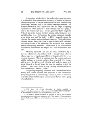 12 THE REVIEW OF LITIGATION [Vol. 33:1
I have often wondered why the quality of opening statements
is so incredibly low compared to the quality of closing arguments.
Ninety-nine percent of lawyers should spend far more time than they
do crafting a powerful story of the case for opening statements. The
Northern District of Iowa’s local rules limit the length of opening
statements to fifteen minutes.34
For nineteen years as a judge, I
waived this rule in every case—always against my better judgment.
Without fail, at the twenty- to thirty-minute mark, the jurors’ eyes
started to glaze over. An hour into the opening statement, virtually
every single juror had “the look.” In 2013, I stopped waiving the
rule and the opening statements have improved. With only fifteen
minutes, lawyers do not have time to bore the jurors with a witness-
by-witness account of the testimony—the worst and most common
approach to opening statements. Enforcement of the fifteen-minute
rule virtually requires that the lawyers tell a story to maximize their
time.
Opening statements can also be made ineffective by a
lawyers’ reliance on notes or typed text. I shudder when a lawyer
takes a legal pad or typed pages of text to the podium for his or her
opening statement. This is a harbinger that the opening statement
will be mediocre at best and probably dead on arrival. Eye contact
will be poor, the delivery will often be stiff, and the lawyer will
shield himself or herself from the jury by standing behind the
podium. I have never heard a great opening statement delivered
from notes behind a podium. Period.35
Storytelling in opening statements must come from the heart.
Jimmy Neil Smith, founder and president of the International
Storytelling Center in Jonesborough, Tennessee, spoke to renowned
storyteller Elizabeth Ellis about an interaction she had with a group
of small children:
34. N.D. Iowa LR 83.5(a) (December 1, 2009), available at
http://www.iand.uscourts.gov/e-web/documents.nsf/0/58BE642F7E9E99E286257
3C00000E093/$File/2009+Local+Rules+Redline+Version.pdf.
35. We make a podium available for lawyers to use for jury selection,
opening statements, and closing arguments only if they want it. Unfortunately for
the art of advocacy and for the jurors’ attention spans, most lawyers want it and
use it.
 