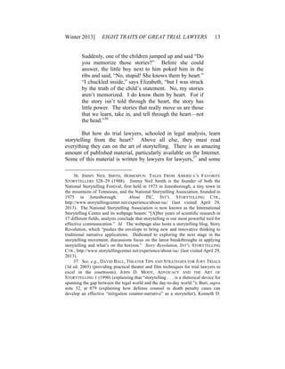 Winter 2013] EIGHT TRAITS OF GREAT TRIAL LAWYERS 13
Suddenly, one of the children jumped up and said “Do
you memorize those stories?” Before she could
answer, the little boy next to him poked him in the
ribs and said, “No, stupid! She knows them by heart.”
“I chuckled inside,” says Elizabeth, “but I was struck
by the truth of the child’s statement. No, my stories
aren’t memorized. I do know them by heart. For if
the story isn’t told through the heart, the story has
little power. The stories that really move us are those
that we learn, take in, and tell through the heart—not
the head.”36
But how do trial lawyers, schooled in legal analysis, learn
storytelling from the heart? Above all else, they must read
everything they can on the art of storytelling. There is an amazing
amount of published material, particularly available on the Internet.
Some of this material is written by lawyers for lawyers,37
and some
36. JIMMY NEIL SMITH, HOMESPUN: TALES FROM AMERICA’S FAVORITE
STORYTELLERS 328–29 (1988). Jimmy Neil Smith is the founder of both the
National Storytelling Festival, first held in 1973 in Jonesborough, a tiny town in
the mountains of Tennessee, and the National Storytelling Association, founded in
1975 in Jonesborough. About ISC, INT’L STORYTELLING CTR.,
http://www.storytellingcenter.net/experience/about-isc/ (last visited April 29,
2013). The National Storytelling Association is now known as the International
Storytelling Center and its webpage boasts: “[A]fter years of scientific research in
17 different fields, analysts conclude that storytelling is our most powerful tool for
effective communication.” Id. The webpage also hosts a storytelling blog, Story
Revolution, which “pushes the envelope to bring new and innovative thinking to
traditional narrative applications. Dedicated to exploring the next stage in the
storytelling movement, discussions focus on the latest breakthroughs in applying
storytelling and what’s on the horizon.” Story Revolution, INT’L STORYTELLING
CTR., http://www.storytellingcenter.net/experience/about-isc/ (last visited April 29,
2013).
37. See, e.g., DAVID BALL, THEATER TIPS AND STRATEGIES FOR JURY TRIALS
(3d ed. 2003) (providing practical theater and film techniques for trial lawyers to
excel in the courtroom); JOHN D. MOOY, ADVOCACY AND THE ART OF
STORYTELLING 1 (1990) (explaining that “storytelling . . . is a rhetorical device for
spanning the gap between the legal world and the day-to-day world.”); Burt, supra
note 32, at 879 (explaining how defense counsel in death penalty cases can
develop an effective “mitigation counter-narrative” as a storyteller); Kenneth D.
 