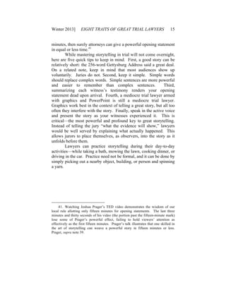 Winter 2013] EIGHT TRAITS OF GREAT TRIAL LAWYERS 15
minutes, then surely attorneys can give a powerful opening statement
in equal or less time.41
While mastering storytelling in trial will not come overnight,
here are five quick tips to keep in mind. First, a good story can be
relatively short: the 256-word Gettysburg Address said a great deal.
On a related note, keep in mind that most audiences show up
voluntarily. Juries do not. Second, keep it simple. Simple words
should replace complex words. Simple sentences are more powerful
and easier to remember than complex sentences. Third,
summarizing each witness’s testimony renders your opening
statement dead upon arrival. Fourth, a mediocre trial lawyer armed
with graphics and PowerPoint is still a mediocre trial lawyer.
Graphics work best in the context of telling a great story, but all too
often they interfere with the story. Finally, speak in the active voice
and present the story as your witnesses experienced it. This is
critical—the most powerful and profound key to great storytelling.
Instead of telling the jury “what the evidence will show,” lawyers
would be well served by explaining what actually happened. This
allows jurors to place themselves, as observers, into the story as it
unfolds before them.
Lawyers can practice storytelling during their day-to-day
activities—while taking a bath, mowing the lawn, cooking dinner, or
driving in the car. Practice need not be formal, and it can be done by
simply picking out a nearby object, building, or person and spinning
a yarn.
41. Watching Joshua Prager’s TED video demonstrates the wisdom of our
local rule allotting only fifteen minutes for opening statements. The last three
minutes and thirty seconds of his video (the portion past the fifteen-minute mark)
lose some of Prager’s powerful effect, failing to hold viewers’ attention as
effectively as the first fifteen minutes. Prager’s talk illustrates that one skilled in
the art of storytelling can weave a powerful story in fifteen minutes or less.
Prager, supra note 39.
 