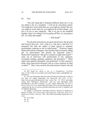16 THE REVIEW OF LITIGATION [Vol. 33:1
III. GRIT
“The only thing that is distinctly different about me is I am
not afraid to die on a treadmill. I will not be outworked, period.
You might have more talent than me, you might be smarter than me,
you might be sexier than me, you might be all of those things—you
got it on me in nine categories. But if we get on the treadmill
together, there’s two things: You’re getting off first, or I am going to
die. It’s really that simple.”
—Will Smith42
Not all gritty trial lawyers are great trial lawyers, but all great
trial lawyers have grit. Grit—what it is, who has it, and how it is
measured—has been the subject of great interest to academic
psychologists studying its role in achievement.43
Professor Angela
Duckworth and her colleagues, who lead this field of research, define
grit “as perseverance and passion for long-term goals.”44
Duckworth’s hypothesis “that grit is essential to high achievement”45
came out of interviews with professionals in law, medicine,
investment banking, painting, academia, and journalism.46
When
asked what qualities distinguish “star performers” in their respective
fields, those interviewed answered “grit or a close synonym as often
as talent.”47
They “were awed by the achievements of peers who did
42. Will Smith—Not Afraid to Die on a Treadmill.mov, YOUTUBE
(Jun. 17, 2011), http://www.youtube.com/watch?feature=player_embedded&v=do
qS35FfcUE.
43. For more information about the work of Professor Duckworth, a leader in
this field, see Angela Duckworth, The Duckworth Lab, UNIV. OF PA.,
https://sites.sas.upenn.edu/duckworth (last visited Nov. 23, 2013) (providing,
among other information, Duckworth’s “grit test” and information about
participating in the lab’s research); see also Angela Duckworth, The Key to
Success? Grit, TED TALK, (posted May 2013) http://www.ted.com/talks/angela_lee
_duckworth_the_key_to_success_grit.html (discussing the need to emphasize grit
in childhood education).
44. Angela L. Duckworth, Christopher Peterson, Michael D. Matthews &
Dennis R. Kelly, Grit: Perseverance and Passion for Long-Term Goals, 92 J.
PERSONALITY & SOC. PSYCHOL. 1087, 1087 (2007) [hereinafter Duckworth et al.,
Grit].
45. Id. at 1088.
46. Id.
47. Id.
 