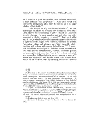 Winter 2013] EIGHT TRAITS OF GREAT TRIAL LAWYERS 17
not at first seem as gifted as others but whose sustained commitment
to their ambitions was exceptional.”48
Many also “noted with
surprise that prodigiously gifted peers did not end up in the upper
echelons of their fields.”49
Talent and grit are very different characteristics.50
All great
trial lawyers have both, but even one with unsurpassed talent, like a
Gerry Spence, has no assurance of grit.51
Indeed, as Duckworth
recently observed, “in most samples, grit and talent are either
orthogonal or slightly negatively correlated.”52
Duckworth added
that, in 1892, Sir Francis Galton studied the biographical information
of highly successful judges, poets, scientists, statesman, and painters.
Galton observed that high achievers were “triply blessed by ‘ability
combined with zeal and with capacity for hard labour.’”53
A century
later, educational psychologist Dr. Benjamin Bloom studied world-
class chess players, mathematicians, sculptors, swimmers, pianists,
and neurologists, and wrote that “only a few of these individuals
were regarded as child prodigies by teachers, parents, or experts.”54
Rather, the individuals who became world class in their fields
worked for ten-to-fifteen years, day after day, and had the “desire to
48. Id.
49. Id.
50. University of Texas men’s basketball coach Rick Barnes discussed grit
during a recent interview: “I don’t know any program that has not gone through
failure at some point. But the real measure of it is your grit. Are you tough
enough to come back from it? And keep coming back, keep getting up. This
group of guys, they have that grit.” Eric Prisbell, The Revival of Texas Basketball
and Coach Rick Barnes, USA TODAY, Feb. 6, 2014, http://www.usatoday.com/stor
y/sports/ncaab/big12/2014/02/06/university-of-texas-longhorns-basketball-coach-ri
ck-barnes/5264209/ (internal quotation marks omitted).
51. Angela Lee Duckworth & Lauren Eskreis-Winkler, True Grit, ASS’N
PSYCHOL. SCI. OBSERVER (April 2013), available at http://www.psychologica
lscience.org/index.php/publications/observer/2013/april-13/true-
grit.html (“Our research suggests that prodigious talent is no guarantee of grit.”).
52. Id.
53. Duckworth et al., Grit, supra note 43, at 1088.
54. BENJAMIN S. BLOOM, DEVELOPING TALENT IN YOUNG PEOPLE 533
(1985).
 
