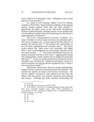 18 THE REVIEW OF LITIGATION [Vol. 33:1
reach a high level of attainment” and a “willingness to put in great
amounts of time and effort.”55
In a study of 1,218 freshman “plebes” at the U.S. Military
Academy at West Point, “[g]rit predicted completion of the rigorous
summer training program better than any other predictor.”56
Specifically, the cadets’ scores on the “Grit Scale” developed by
Professor Duckworth better predicted success in the program than
even the Whole Candidate Score (WCS) developed by West Point to
gauge applicants for admission.57
Grit is also a strong predictor of success in academia. In a
study of students at an Ivy League university, the participant pool’s
SAT scores averaged 1,415, “a score achieved by fewer than 4% of
students who take the SAT.”58
But students who scored higher on
the Grit Scale outperformed their less-gritty peers.59
The survey
results showed that “[g]rit scores were associated with higher
GPA’s” and “a relationship that was even stronger when SAT scores
were held constant. . . .”60
The results demonstrated that grit was
actually associated with lower SAT scores—“suggesting that among
elite undergraduates, smarter students may be slightly less gritty than
their peers.”61
Across six studies performed by Duckworth and her
colleagues, grit accounted for “significant incremental variances in
success outcomes over and beyond that explained by IQ, to which it
was not positively related.”62
Duckworth’s observations about grit among undergraduates
comport with my experience on the bench and in the classroom. The
smartest law students are almost never the best trial lawyers. The
top law students—recruited by large national law firms from the
nation’s elite law schools—are generally among the most marginal
trial lawyers. Although they make excellent motion-filing and
55. Id. at 544.
56. Duckworth et al., Grit, supra note 44, at 1095.
57. Id. at 1094–95. The WCS “is a weighted composite of high school rank;
SAT score; Leadership Potential Score, which reflects participation in
extracurricular activities; and Physical Aptitude Exam, a standardized physical
exercise evaluation.” Id. at 1095.
58. Id. at 1093.
59. Id.
60. Id.
61. Id.
62. Id. at 1098.
 
