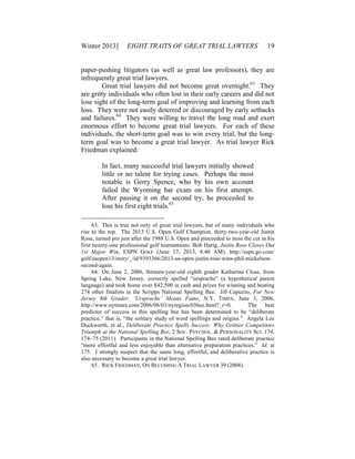 Winter 2013] EIGHT TRAITS OF GREAT TRIAL LAWYERS 19
paper-pushing litigators (as well as great law professors), they are
infrequently great trial lawyers.
Great trial lawyers did not become great overnight.63
They
are gritty individuals who often lost in their early careers and did not
lose sight of the long-term goal of improving and learning from each
loss. They were not easily deterred or discouraged by early setbacks
and failures.64
They were willing to travel the long road and exert
enormous effort to become great trial lawyers. For each of these
individuals, the short-term goal was to win every trial, but the long-
term goal was to become a great trial lawyer. As trial lawyer Rick
Friedman explained:
In fact, many successful trial lawyers initially showed
little or no talent for trying cases. Perhaps the most
notable is Gerry Spence, who by his own account
failed the Wyoming bar exam on his first attempt.
After passing it on the second try, he proceeded to
lose his first eight trials.65
63. This is true not only of great trial lawyers, but of many individuals who
rise to the top. The 2013 U.S. Open Golf Champion, thirty-two-year-old Justin
Rose, turned pro just after the 1988 U.S. Open and proceeded to miss the cut in his
first twenty-one professional golf tournaments. Bob Harig, Justin Rose Closes Out
1st Major Win, ESPN GOLF (June 17, 2013, 8:40 AM), http://espn.go.com/
golf/usopen13/story/_/id/9393366/2013-us-open-justin-rose-wins-phil-mickelson-
second-again.
64. On June 2, 2006, thirteen-year-old eighth grader Katharine Close, from
Spring Lake, New Jersey, correctly spelled “ursprache” (a hypothetical parent
language) and took home over $42,500 in cash and prizes for winning and beating
274 other finalists in the Scripps National Spelling Bee. Jill Capuzzo, For New
Jersey 8th Grader, ‘Ursprache’ Means Fame, N.Y. TIMES, June 3, 2006,
http://www.nytimes.com/2006/06/03/nyregion/03bee.html?_r=0. The best
predictor of success in this spelling bee has been determined to be “deliberate
practice,” that is, “the solitary study of word spellings and origins.” Angela Lee
Duckworth, et al., Deliberate Practice Spells Success: Why Grittier Competitors
Triumph at the National Spelling Bee, 2 SOC. PSYCHOL. & PERSONALITY SCI. 174,
174–75 (2011). Participants in the National Spelling Bee rated deliberate practice
“more effortful and less enjoyable than alternative preparation practices.” Id. at
175. I strongly suspect that the same long, effortful, and deliberative practice is
also necessary to become a great trial lawyer.
65. RICK FRIEDMAN, ON BECOMING A TRIAL LAWYER 39 (2008).
 