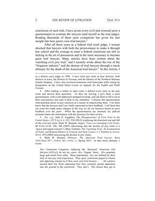 2 THE REVIEW OF LITIGATION [Vol. 33:1
conclusion of each trial, I have given every civil and criminal juror a
questionnaire to evaluate the lawyers (and myself as the trial judge).
Reading thousands of these juror evaluations has given me rare
insight into how jurors view trial lawyers.4
After all these years as a federal trial court judge, I remain
shocked that lawyers with both the perseverance to make it through
law school and the courage to enter a federal courtroom are still so
lacking in the art of persuasion and in the traits necessary to become
great trial lawyers. Many articles have been written about the
vanishing civil jury trial,5
and I recently wrote about the rise of the
“litigation industry” and the demise of trial lawyers through a mock
obituary for the death of the American trial lawyer.6
In this Article, I
as a district court judge in 1994. I have tried jury trials in four districts: both
districts in Iowa, the District of Arizona, and the District of the Northern Mariana
Islands (Saipan). I have also reviewed numerous trial transcripts while sitting by
designation on the United States Courts of Appeals for the Eighth and Ninth
Circuits.
4. After reading a verdict in open court, I debrief every juror in the jury
room and answer their questions. As they are leaving, I give them a juror
questionnaire, with a self-addressed stamped envelope, and ask them to fill it out at
their convenience and mail it back to my chambers. I discuss this questionnaire
with potential jurors in jury selection as a means of empowering them. I let them
know that the lawyers and I are vitally interested in their feedback. I tell them that
our court has made many changes in the way we do our business based on juror
feedback over the years. When the questionnaires are returned, my judicial
assistant shares the information with the attorneys for their review.
5. See, e.g., John H. Langbein, The Disappearance of Civil Trial in the
United States, 122 YALE L.J. 522, 524 (2012) (exploring the historical rise and fall
of the civil jury trial); Mark W. Bennett, Judges’ Views on Vanishing Civil Trials,
88 JUDICATURE 306, 306 (2005) (discussing that the decline of jury trials is a
“grave and urgent concern”); Marc Galanter, The Vanishing Trial: An Examination
of Trials and Related Matters in Federal and State Courts, 1 J. EMPIRICAL LEGAL
STUD. 459 (2004) (discussing the decline in jury trials).
6. Mark W. Bennett, Obituary: The American Trial Lawyer; Born
1641-Died 20??, A.B.A. SEC. LITIG. J., Spring 2013. In that mock obituary, I
wrote:
ALs [American Litigators, replacing the ‘deceased’ American trial
lawyers (ATLs),] do not try cases; ALs ‘litigate’ them. ALs populate
large and small firms alike. Most importantly, ALs are defined by their
lack of real jury trial experience. They spew courtroom jargon to clients
and opposing counsel as if they were real trial lawyers . . . . ALs prance
around their law firms espousing how they routinely pound opponents
into the ground in the courtroom. They don’t. The closest they get to
 