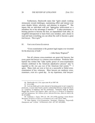 20 THE REVIEW OF LITIGATION [Vol. 33:1
Furthermore, Duckworth states that “[g]rit entails working
strenuously toward challenges, maintaining effort and interest over
years despite failure, adversity, and plateaus in progress.”66
She
argues that an individual with grit “approaches achievement as a
marathon; his or her advantage is stamina.”67
It takes persistence, a
burning passion to become the best, an unparalleled work ethic, an
insightful introspection to learn from your mistakes, and a desire to
read and learn everything you can about the craft to become a great
trial lawyer. This is grit.68
IV. VIRTUOSO CROSS-EXAMINER
“Cross-examination is the greatest legal engine ever invented
for the discovery of truth.”
—John Henry Wigmore69
Not all virtuoso cross-examiners are great trial lawyers, but
every great trial lawyer is a virtuoso cross-examiner. Professor Jules
Epstein has written that “[t]he mythic power of cross-examination
remains enshrined in the American adjudicative process” and “is
regarded as the sine qua non of the American trial system.”70
I
agree. Many trials are won or lost on a successful or failed cross-
examination of key witnesses. Most lawyers are mediocre cross-
examiners, even on a good day. In my experience, trial lawyers’
66. Duckworth et al., Grit, supra note 44, at 1087–88.
67. Id. at 1088.
68. Lest one thinks grit is only relavant to becoming great in one’s respective
profession, a recent study found a positive relationship between a high Grit Score
as a predictor of happiness and life satisfaction. Kamleash Singh & Shalini
Duggal Jha, Positive and Negative Affect, and Grit as a Predictor of Happiness
and Life Satisfaction, 34 J. INDIAN ACAD. APPLIED PSYCHOL. (SPECIAL ISSUE) 40,
40–45 (2008).
69. California v. Green, 399 U.S. 149, 158 (1970) (quoting 5 JOHN HENRY
WIGMORE, EVIDENCE IN TRIALS AT COMMON LAW § 1367 3d ed. 1940).
70. Jules Epstein, Cross-Examination: Seemingly Ubiquitous, Purportedly
Omnipotent, and “At Risk,” 14 WIDENER L. REV. 427, 427–48 (2009).
 