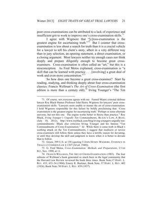 Winter 2013] EIGHT TRAITS OF GREAT TRIAL LAWYERS 21
poor cross-examinations can be attributed to a lack of experience and
insufficient grit to work to improve one’s cross-examination skills.71
I agree with Wigmore that “[c]ross-examination is the
greatest engine for ascertaining truth.”72
But I counter that cross-
examination is less about a search for truth than it is a crucial vehicle
for a lawyer to tell his client’s story, albeit in a very different way
than in jury selection, an opening statement, a direct examination, or
a closing argument. Most lawyers neither try enough cases nor think
deeply and prepare diligently enough to become great cross-
examiners. Cross-examination is often called an “art,” but this is a
misconception. As Fred Metos explained, cross-examination is “a
skill that can be learned with practice . . . [involving] a great deal of
work and even more concentration.”73
So how does one become a great cross-examiner? Start by
reading, studying, and thinking deeply about four cross-examination
classics: Francis Wellman’s The Art of Cross-Examination (the first
edition is more than a century old);74
Irving Younger’s “The Ten
71. Of course, not everyone agrees with me. Famed Miami criminal defense
lawyer Roy Black blames Professor John Henry Wigmore for lawyers’ poor cross-
examination skills: “Lawyers seem unable to master the art of cross-examination.
I hold Wigmore responsible for this failure by boldly proclaiming that: ‘Cross
examination is the greatest engine for ascertaining truth.’ Perhaps in some alternate
universe, but not this one. The engine works better in theory than practice.” Roy
Black, Irving Younger’s Ungodly Ten Commandments, BLACK’S LAW, A BLOG,
(July 18, 2012), http://www.royblack.com/blog/irving-youngers-ungodly-ten-
commandments/. Black also criticizes Irving Younger and his famous “Ten
Commandments of Cross-Examination.” Id. While there is some truth in Black’s
scathing attack on the Ten Commandments, I suggest that mediocre or novice
cross-examiners still follow them unless they have a terrific reason for deviating,
or until they develop the skill and judgment to know when it is better to deviate
than to follow.
72. Green, 399 U.S. at 158 (quoting 5 JOHN HENRY WIGMORE, EVIDENCE IN
TRIALS AT COMMON LAW § 1367 (3d ed. 1940)).
73. G. Fred Metos, Cross-Examination: Methods and Preparations, UTAH
B.J., Nov. 1990, at 11.
74. FRANCIS WELLMAN, THE ART OF CROSS-EXAMINATION (1903). The four
editions of Wellman’s book generated so much buzz in the legal community that
the Harvard Law Review reviewed the book three times. Book Note,17 HARV. L.
REV. 433, 433–34 (1904); Emory R. Buckner, Book Note, 37 HARV. L. REV. 402
(1924); Book Note, 50 HARV. L. REV. 859 (1937).
 